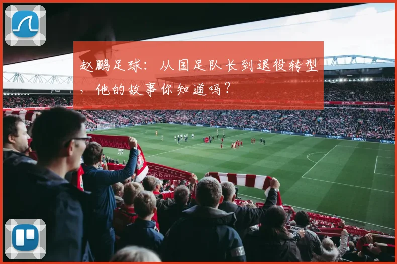 赵鹏足球：从国足队长到退役转型，他的故事你知道吗？