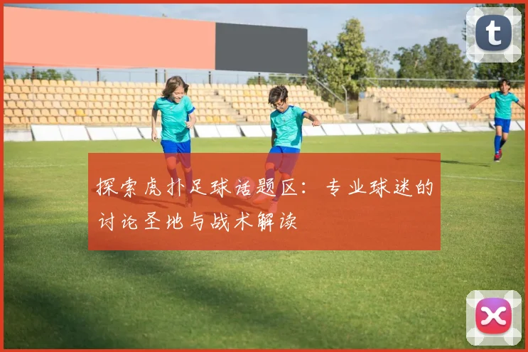 探索虎扑足球话题区：专业球迷的讨论圣地与战术解读