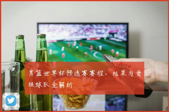 男篮世界杯预选赛赛程、结果与晋级球队全解析