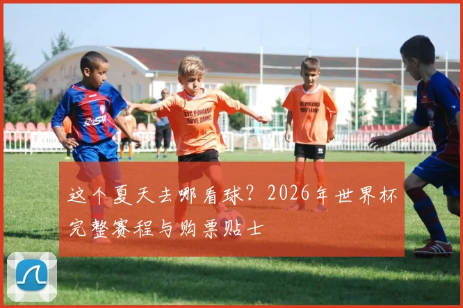 这个夏天去哪看球？2026年世界杯完整赛程与购票贴士